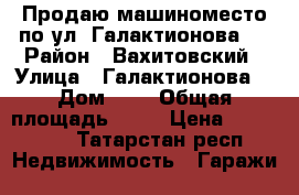 Продаю машиноместо по ул. Галактионова 6 › Район ­ Вахитовский › Улица ­ Галактионова  › Дом ­ 6 › Общая площадь ­ 17 › Цена ­ 400 000 - Татарстан респ. Недвижимость » Гаражи   